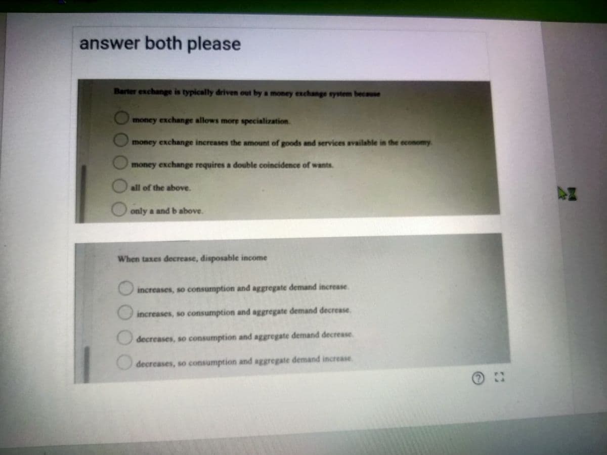 answer both please
Barter exchange is typically driven out by a money exchange system because
money exchange allows more specialization.
money exchange increases the amount of goods and services available in the economy.
money exchange requires a double coincidence of wants.
all of the above.
44
only a and b above.
When taxes decrease, disposable income
increases, so consumption and aggregate demand increase.
increases, so consumption and aggregate demand decrease.
decreases, so consumption and aggregate demand decrease.
decreases, so consumption and aggregate demand increase.
O0O OO
OO00
