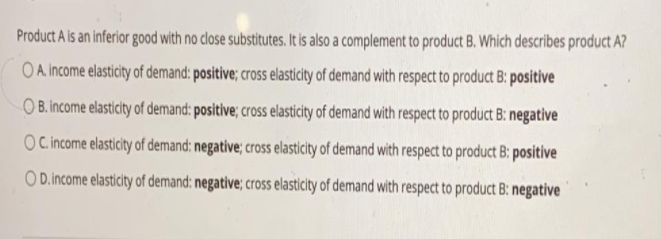 Product A is an inferior good with no close substitutes. It is also a complement to product B. Which describes product A?
OA income elasticity of demand: positive; cross elasticity of demand with respect to product B: positive
O B. income elasticity of demand: positive; cross elasticity of demand with respect to product B: negative
OCincome elasticity of demand: negative; cross elasticity of demand with respect to product B: positive
O D.income elasticity of demand: negative; cross elasticity of demand with respect to product B: negative
