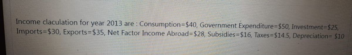 Income claculation for year 2013 are : Consumption3D$40, Government Expenditure%-D$50, Investment=$25,
Imports=$30, Exports=D$35, Net Factor Income Abroad=D$28, Subsidies=$16, Taxes=$14.5, Depreciation= $10
