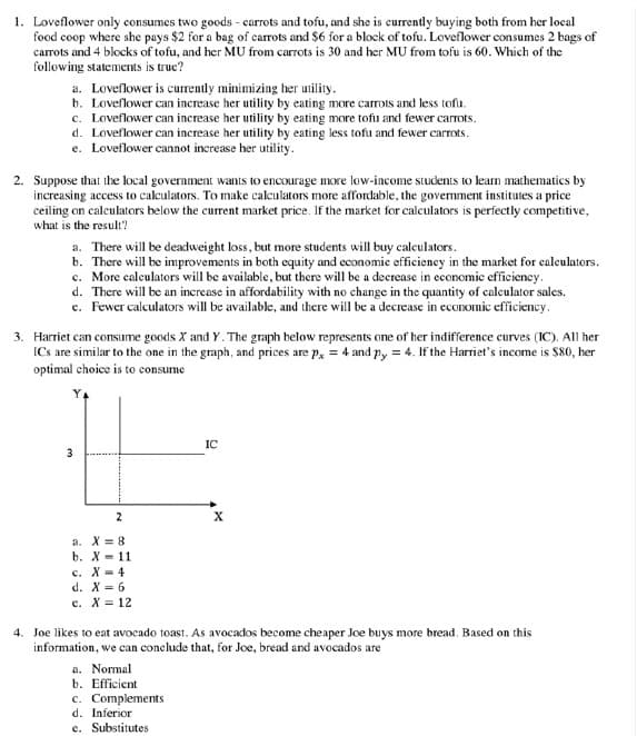 1. Loveflower only consumes two goods - carrots and tofu, and she is currently buying both from her local
food coop where she pays $2 for a bag of carrots and $6 for a block of tofu. Loveflower consumes 2 bags of
carrots and 4 blocks of tofu, and her MU from carrots is 30 and her MU from tofu is 60. Which of the
following statements is true?
a. Loveflower is curently minimizing her utility.
b. Loveflower can increase her utility by eating more carrots and less tofu.
c. Loveflower can increase her utility by eating more tofu and fewer carrots.
d. Loveflower can inerease her utility by eating less tofu and fewer carrots.
e. Loveflower cannot increase her utility.
2. Suppose that the local government wants to encourage more low-income students to leam mathematics by
increasing access to cakulators. To make calculators more affordable, the government institutes a price
ceiling on calculators helow the current market price. If the market for calculators is perfectly competitive,
what is the result?
a. There will be deadweight loss, but more students will buy calculators.
b. There will be improvements in both equity and economie efficiency in the market for calculators.
c. More calculators will be available, but there will be a decrease in economic efficiency.
d. There will be an increase in affordability with no change in the quantity of calculator sales.
c. Fewer calculators will be available, and there will be a decrease in economic efficiency.
3. Harriet can consume goods X and Y. The graph below represents one of her indifference curves (IC). All her
ICs are similar to the one in the graph, and prices are p, = 4 and py = 4. If the Harriet's income is $80, her
optimal choice is to consume
IC
3
a. X = 8
b. X = 11
с. Х-4
d. X = 6
e. X = 12
4. Joe likes to eat avocado toast. As avocados become cheaper Joe buys more bread. Based on this
information, we can conclude that, for Joe, bread and avocados are
a. Normal
b. Efficient
c. Complements
d. Inferior
e. Substitutes
2.
