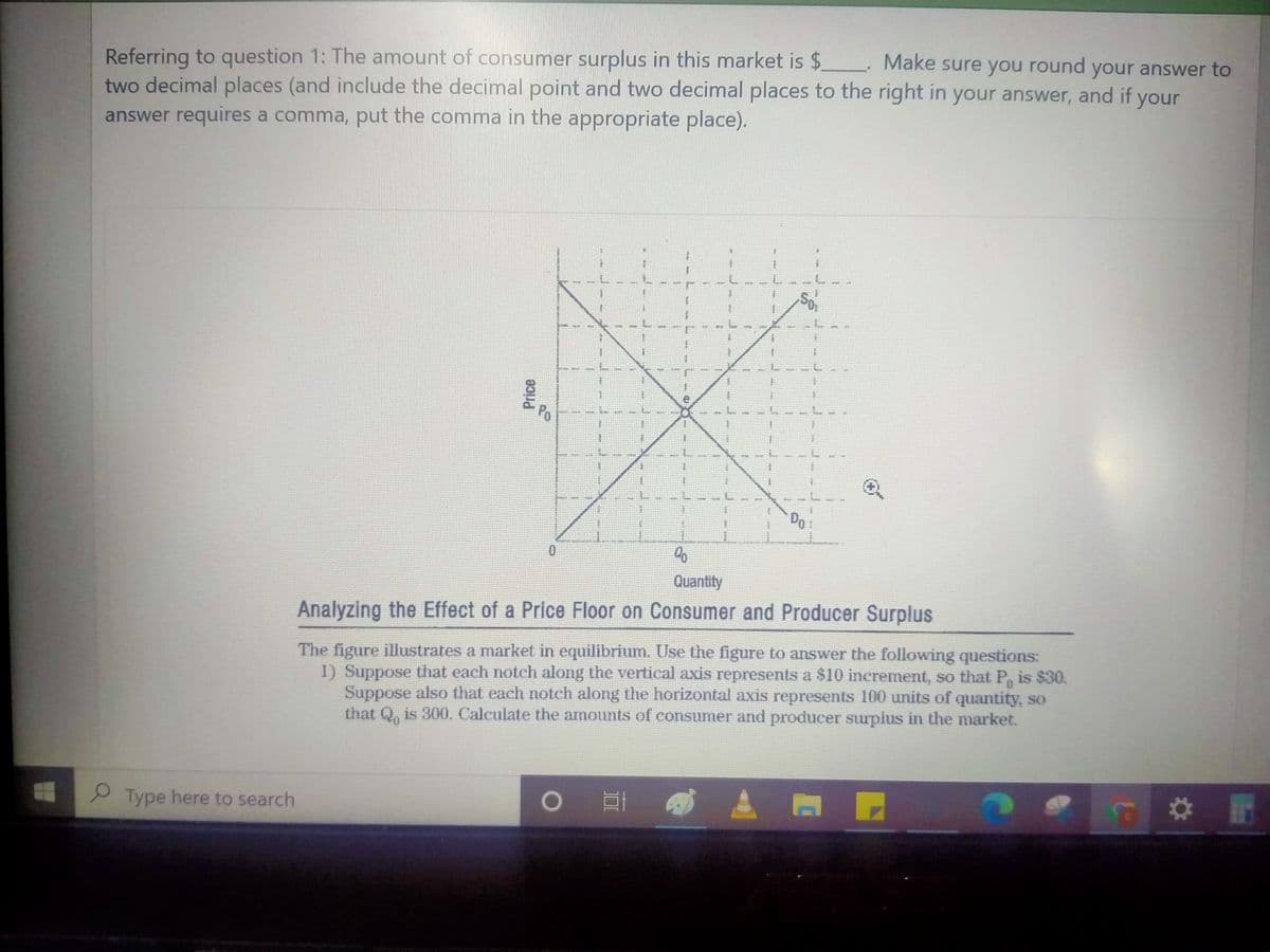 Referring to question 1: The amount of consumer surplus in this market is $ Make sure you round your answer to
two decimal places (and include the decimal point and two decimal places to the right in your answer, and if your
answer requires a comma, put the comma in the appropriate place).
Po
Do
Quantity
The figure illustrates a market in equilibrium. Use the figure to answer the following questions:
1) Suppose that each noteh along the vertical axis represents a $10 increment, so that P, is $30.
Suppose also that each notch along the horizontal axis represents 100 units of quantity, so
that Q, is 300. Calculate the amounts of consumer and producer surplus in the market.
Analyzing the Effect of a Price Floor on Consumer and Producer Surplus
Type here to search
Price
