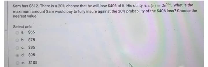 Sam has $812. There is a 20% chance that he will lose $406 of it. His utility is u(c) = 2c/4. What is the
%3D
maximum amount Sam would pay to fully insure against the 20 % probability of the $406 loss? Choose the
nearest value.
Select one:
a. $65
b. $75
C. $85
d. $95
e. $105
