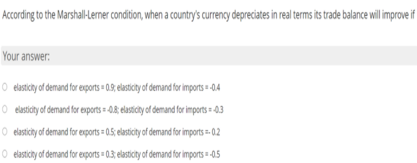 According to the Marshall-Lerner condition, when a country's currency depreciates in real terms its trade balance will improve if
Your answer:
O elasticity of demand for exports = 0.9; elasticity of demand for imports = -0.4
O elasticity of demand for exports = -0.8; elasticity of demand for imports = -0.3
O elasticity of demand for exports = 0.5; elasticity of demand for imports =- 0.2
O elasticity of demand for exports = 0.3; elasticity of demand for imports = -0.5
