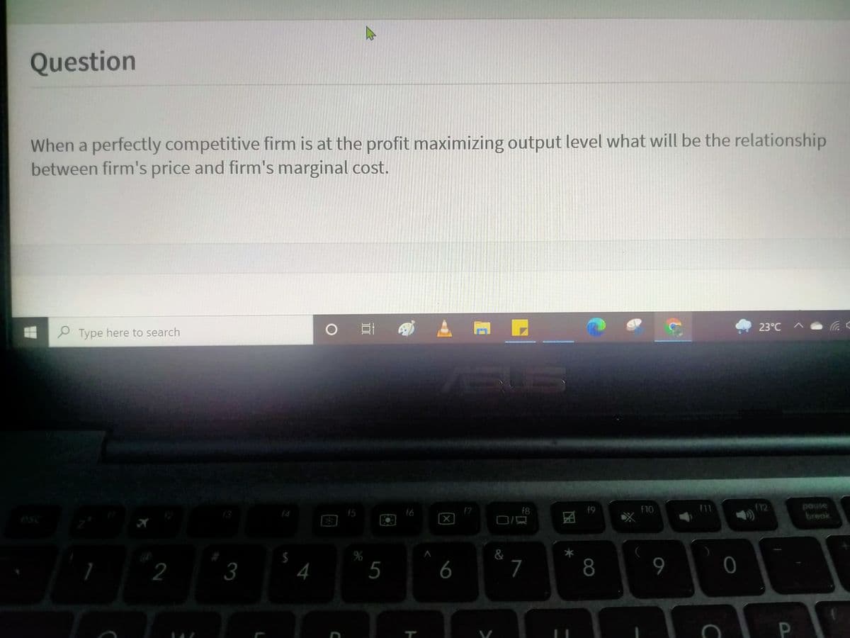 Question
When a perfectly competitive firm is at the profit maximizing output level what will be the relationship
between firm's price and firm's marginal cost.
23°C
2 Type here to search
f6
f7
f8
f9
f12
pouse
f3
(4
15
OLI
break
esc
%
&
2
3
4
5
6
7
8.
9
0
P.
