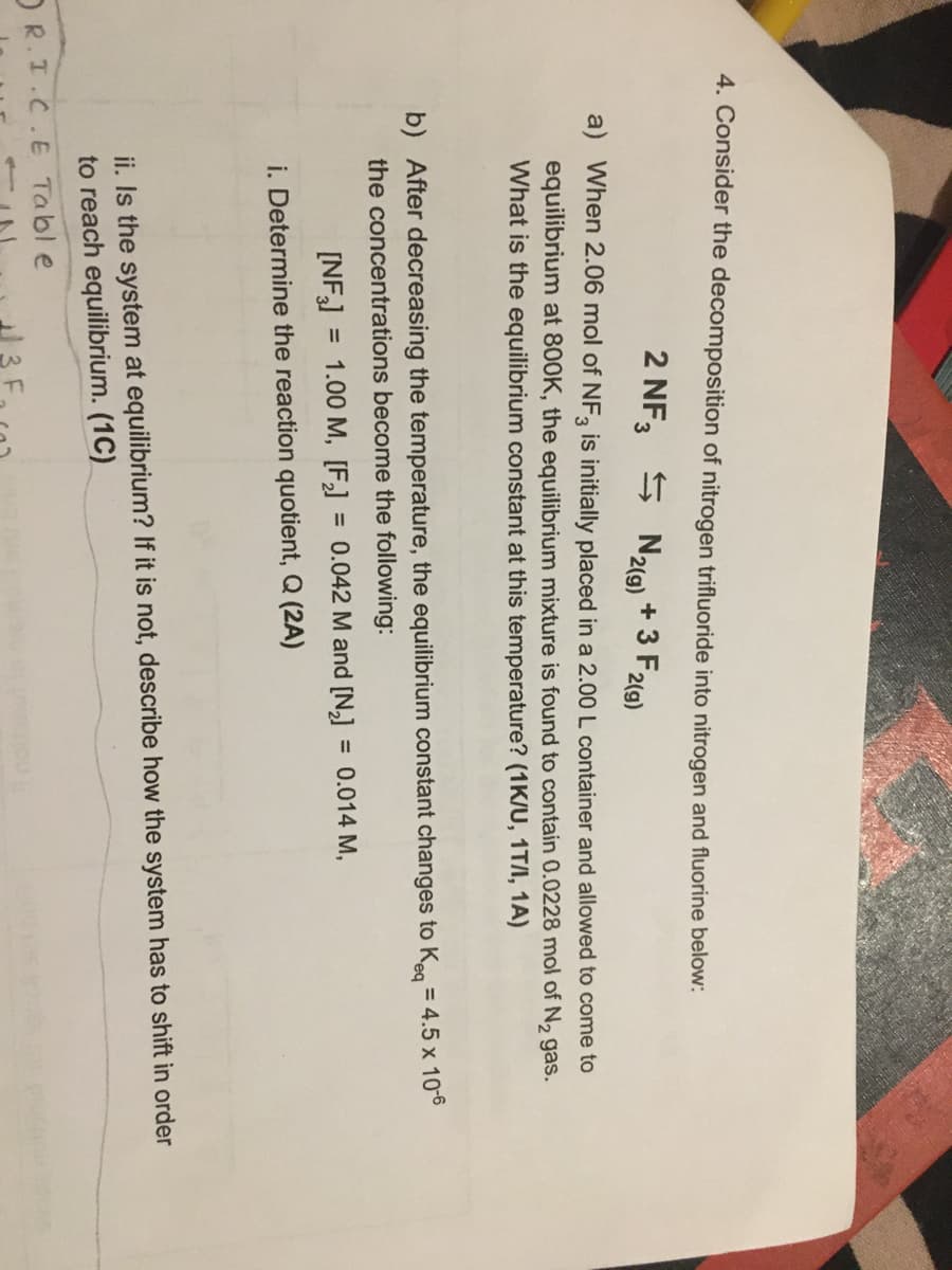 4. Consider the decomposition of nitrogen trifluoride into nitrogen and fluorine below:
2 NF3
S N2(9) + 3 F2(9)
a) When 2.06 mol of NF, is initially placed in a 2.00L container and allowed to come to
equilibrium at 800K, the equilibrium mixture is found to contain 0.0228 mol of N2 gas.
What is the equilibrium constant at this temperature? (1K/U, 1T/I, 1A)
b) After decreasing the temperature, the equilibrium constant changes to Keg = 4.5 x 10-6
the concentrations become the following:
[NF]
= 1.00 M, [F] = 0.042 M and [N,]
= 0.014 M,
i. Determine the reaction quotient, Q (2A)
ii. Is the system at equilibrium? If it is not, describe how the system has to shift in order
to reach equilibrium. (1C)
OR.I.C.E Tabl e
