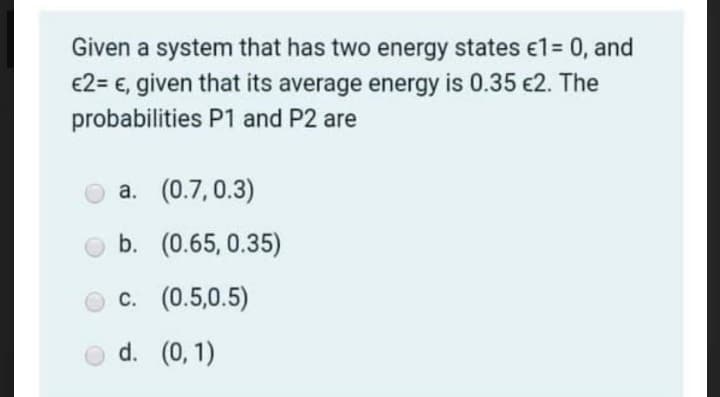 Given a system that has two energy states e1= 0, and
€2= €, given that its average energy is 0.35 €2. The
probabilities P1 and P2 are
a. (0.7, 0.3)
b. (0.65, 0.35)
O c. (0.5,0.5)
d. (0, 1)
