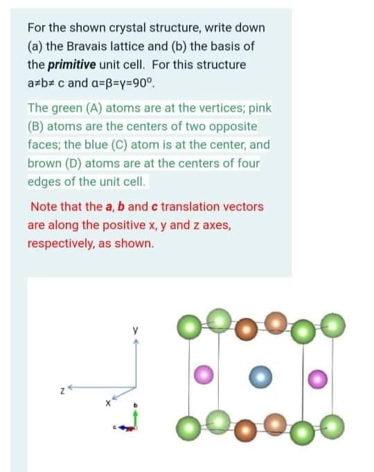 For the shown crystal structure, write down
(a) the Bravais lattice and (b) the basis of
the primitive unit cell. For this structure
azb# c and a=B=y=90°.
The green (A) atoms are at the vertices; pink
(B) atoms are the centers of two opposite
faces; the blue (C) atom is at the center, and
brown (D) atoms are at the centers of four
edges of the unit cell.
Note that the a, b and c translation vectors
are along the positive x, y and z axes,
respectively, as shown.
