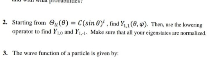 2. Starting from Ou(0) = C(sin 0)' , find Y1,1(0, 4). Then, use the lowering
operator to find Y1,0 and Y1,-1. Make sure that all your eigenstates are normalized.
3. The wave function of a particle is given by:
