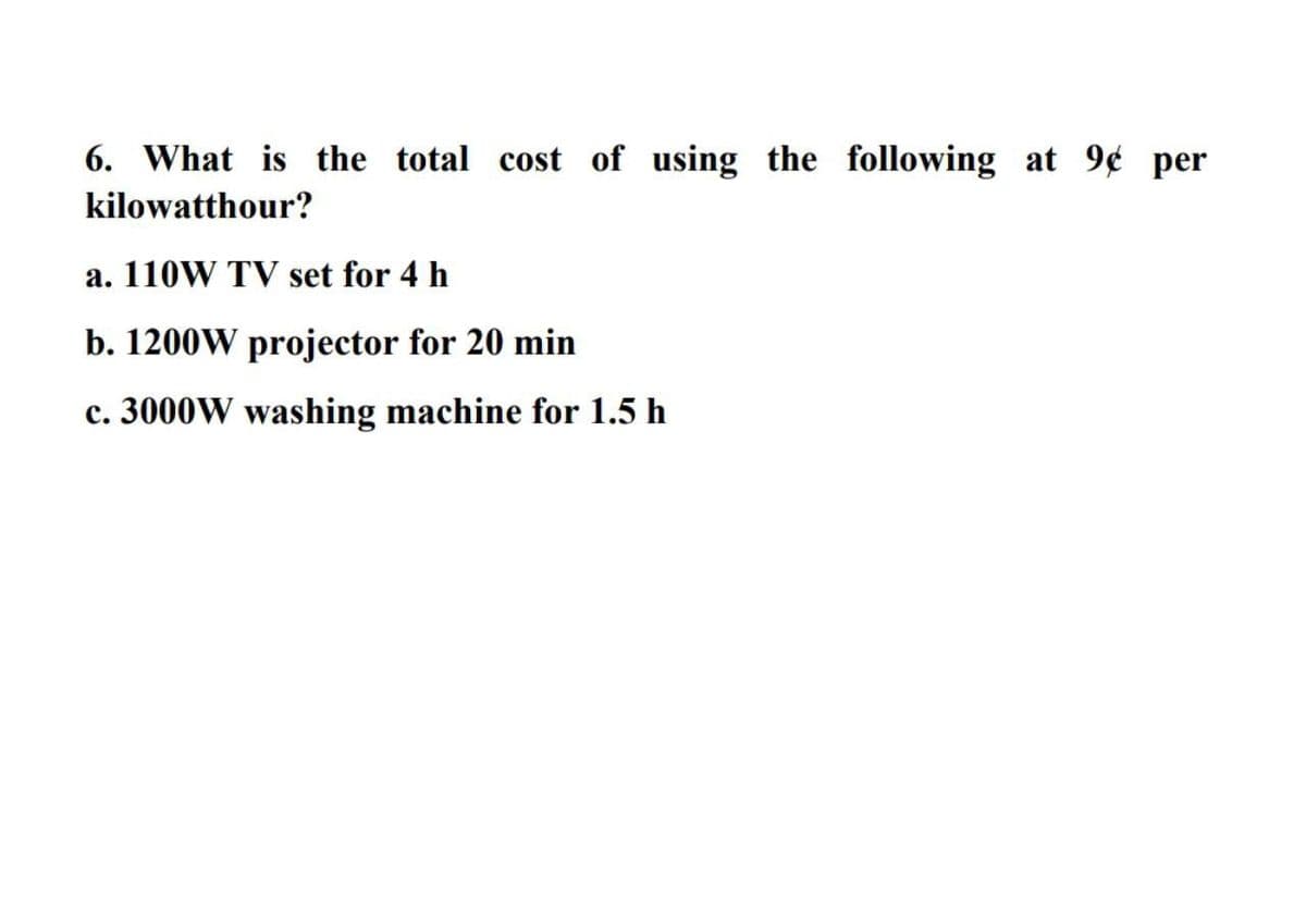 6. What is the total cost of using the following at 9¢ per
kilowatthour?
a. 110W TV set for 4 h
b. 1200W projector for 20 min
c. 3000W washing machine for 1.5 h
