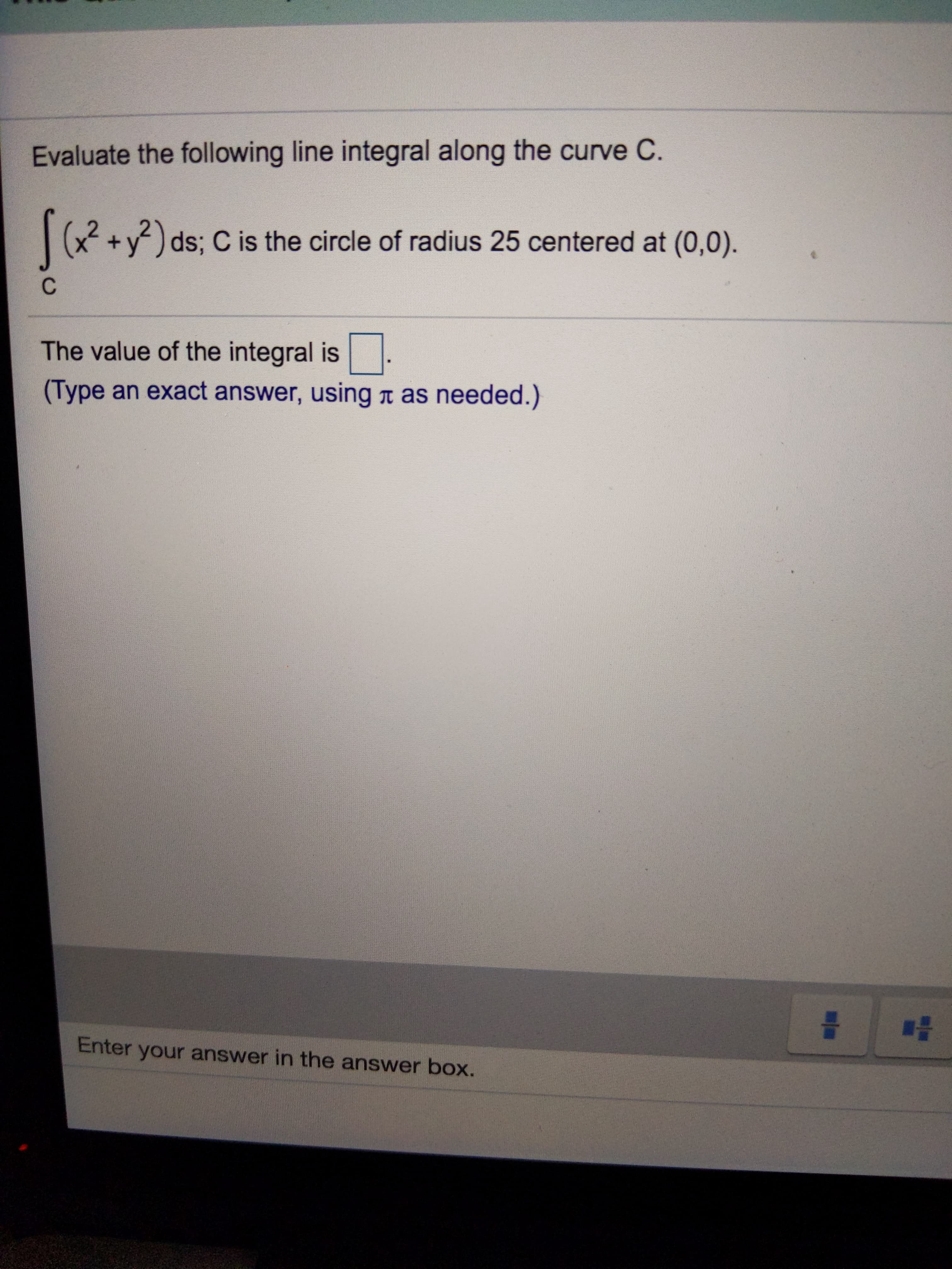 Evaluate the following line integral along the curve C.
x²+y)ds; C is the circle of radius 25 centered at (0,0).
C
The value of the integral is
(Type an exact answer, using n as needed.)
