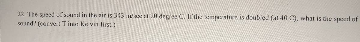 22. The speed of sound in the air is 343 m/sec at 20 degree C. If the temperature is doubled (at 40 C), what is the speed of
sound? (convert T into Kelvin first.)
