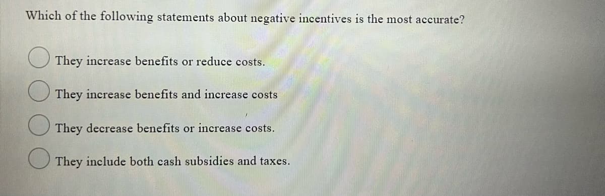 Which of the following statements about negative incentives is the most accurate?
They increase benefits or reduce costs.
O They increase benefits and increase costs
They decrease benefits or increase costs.
They include both cash subsidies and taxes.
