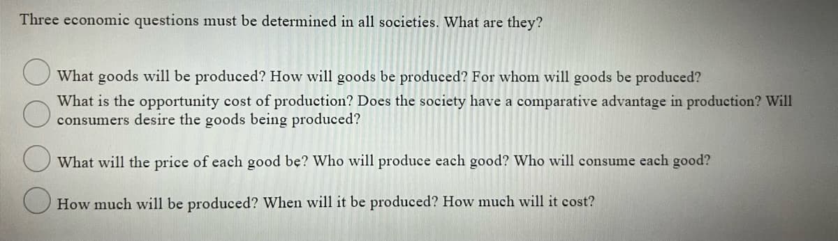 Three economic questions must be determined in all societies. What are they?
What goods will be produced? How will goods be produced? For whom will goods be produced?
What is the opportunity cost of production? Does the society have a comparative advantage in production? Will
consumers desire the goods being produced?
What will the price of each good be? Who will produce each good? Who will consume each good?
How much will be produced? When will it be produced? How much will it cost?
