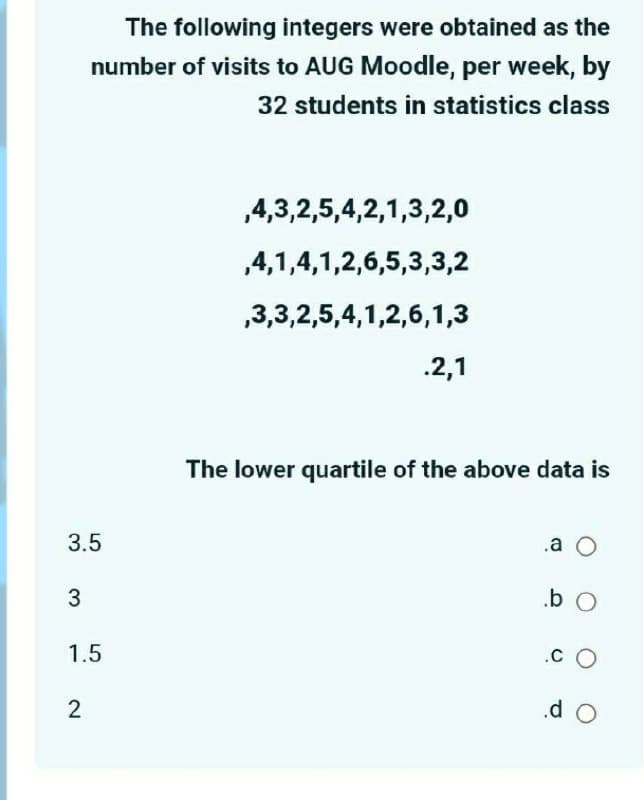 The following integers were obtained as the
number of visits to AUG Moodle, per week, by
32 students in statistics class
,4,3,2,5,4,2,1,3,2,0
,4,1,4,1,2,6,5,3,3,2
,3,3,2,5,4,1,2,6,1,3
.2,1
The lower quartile of the above data is
3.5
.a O
1.5
.C O
2
.d O
