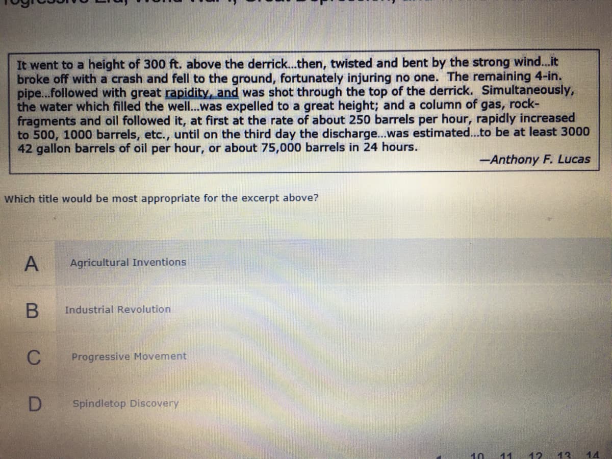 It went to a height of 300 ft. above the derrick..then, twisted and bent by the strong wind...it
broke off with a crash and fell to the ground, fortunately injuring no one. The remaining 4-in.
pipe...followed with great rapidity, and was shot through the top of the derrick. Simultaneously,
the water which filled the well...was expelled to a great height; and a column of gas, rock-
fragments and oil followed it, at first at the rate of about 250 barrels per hour, rapidly increased
to 500, 1000 barrels, etc., until on the third day the discharge...was estimated...to be at least 3000
42 gallon barrels of oil per hour, or about 75,000 barrels in 24 hours.
-Anthony F. Lucas
Which title would be most appropriate for the excerpt above?
Agricultural Inventions
Industrial Revolution
C
Progressive Movement
Spindletop Discovery
10
11
12
13
14
