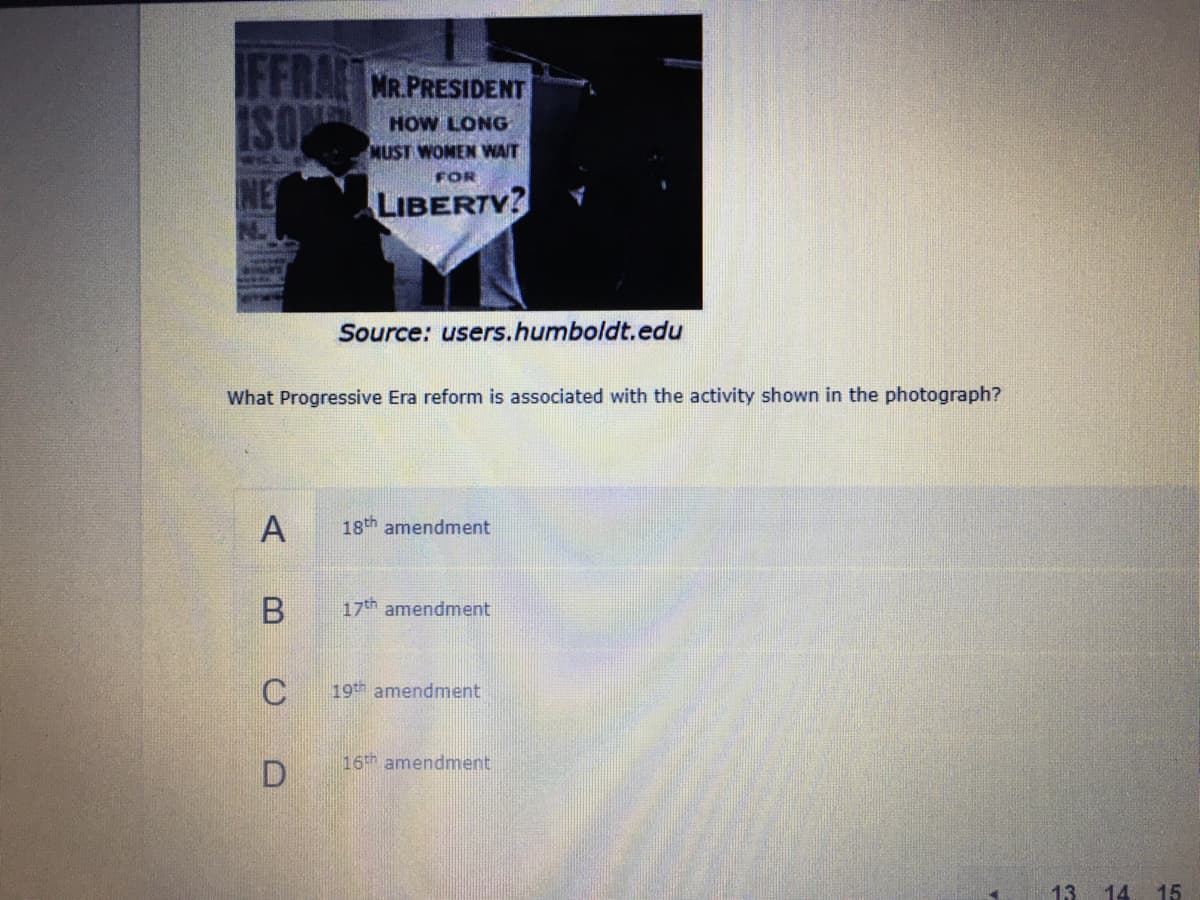 FFRAC MR.PRESIDENT
ISO
HOW LONG
MUST WOMEN WAIT
FOR
NE
LIBERTV?
N.
Source: users.humboldt.edu
What Progressive Era reform is associated with the activity shown in the photograph?
A
18th amendment
17th amendment
19th amendment
16 amendment
13 14
15
