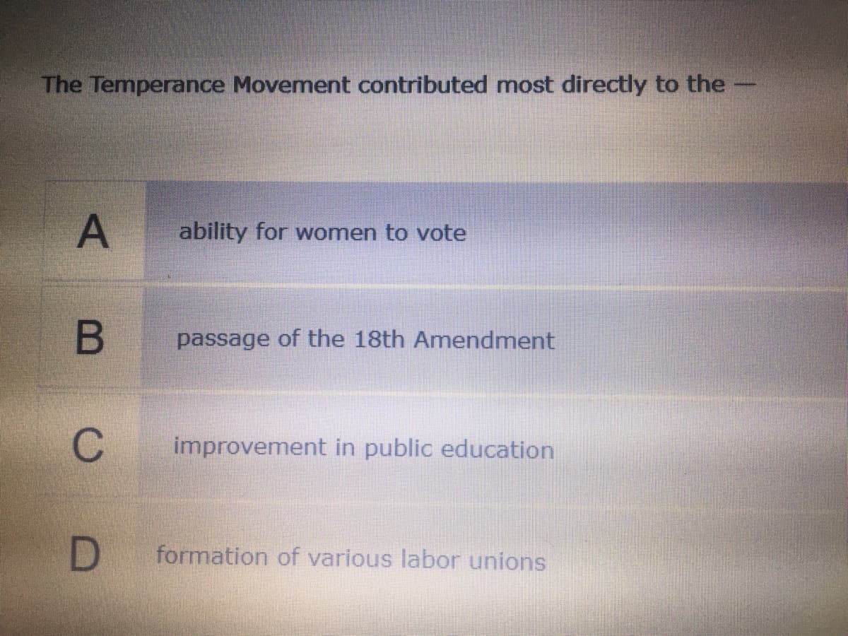 The Temperance Movement contributed most directly to the
ability for women to vote
passage of the 18th Amendment
C
improvement in public education
D
formation of various labor unions
