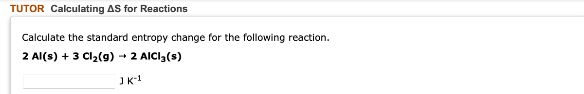 TUTOR Calculating AS for Reactions
Calculate the standard entropy change for the following reaction.
2 Al(s) + 3 CI2(g)
→ 2 AICI3(s)
J K-1
