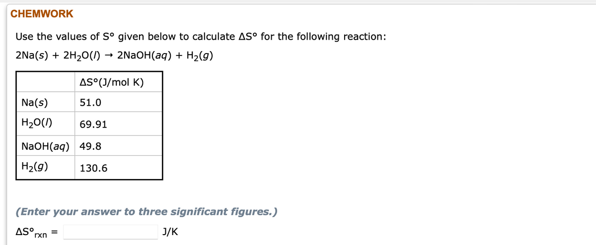 CHEMWORK
Use the values of S° given below to calculate AS° for the following reaction:
2Na(s) + 2H20(I) → 2NAOH(aq) + H2(g)
AS°(J/mol K)
Na(s)
51.0
H20(1)
69.91
NaOH(aq) 49.8
H2(g)
130.6
(Enter your answer to three significant figures.)
AS°,
J/K
rxn
