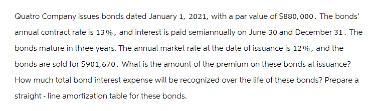 Quatro Company issues bonds dated January 1, 2021, with a par value of $880,000. The bonds'
annual contract rate is 13%, and interest is paid semiannually on June 30 and December 31. The
bonds mature in three years. The annual market rate at the date of issuance is 12%, and the
bonds are sold for $901,670. What is the amount of the premium on these bonds at issuance?
How much total bond interest expense will be recognized over the life of these bonds? Prepare a
straight-line amortization table for these bonds.