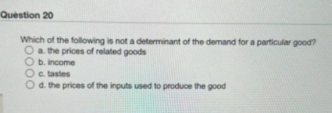 Question 20
Which of the following is not a determinant of the demand for a particular good?
O a. the prices of related goods
b. income
c. tastes
d. the prices of the inputs used to produce the good