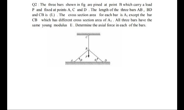 Q2 : The three bars shown in fig are pined at point B which carry a load
P and fixed at points A, C and D. The length of the three bars AB, BD
and CB is (L.) . The cross section area for each bar is A, except the bar
CB which has different cross section area of Az. All three bars have the
same young modulus E. Determine the axial force in each of the bars.
