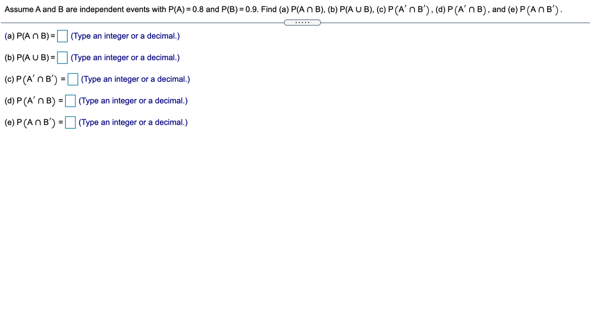 Assume A and B are independent events with P(A) = 0.8 and P(B) = 0.9. Find (a) P(A N B), (b) P(A U B), (c) P (A' n B'), (d) P (A'n B), and (e) P (AN B').
%3D
....
(a) P(A N B) =
(Type an integer or a decimal.)
(b) P(A U B) =
(Type an integer or a decimal.)
(c) P (A'n B') =
(Type an integer or a decimal.)
(d) P (A'n B):
(Type an integer or a decimal.)
%3D
(e) P (AN B') = (Type an integer or a decimal.)
