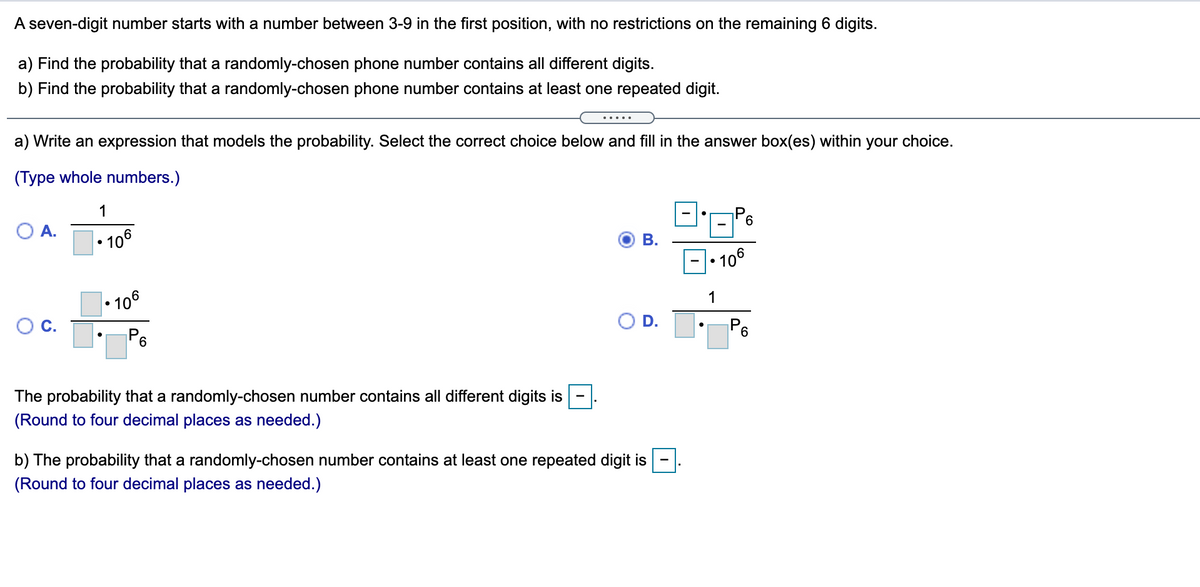 A seven-digit number starts with a number between 3-9 in the first position, with no restrictions on the remaining 6 digits.
a) Find the probability that a randomly-chosen phone number contains all different digits.
b) Find the probability that a randomly-chosen phone number contains at least one repeated digit.
.....
a) Write an expression that models the probability. Select the correct choice below and fill in the answer box(es) within your choice.
(Type whole numbers.)
1
O A.
| • 106
В.
• 106
• 106
1
OC.
D.
P6
6.
The probability that a randomly-chosen number contains all different digits is
-
(Round to four decimal places as needed.)
b) The probability that a randomly-chosen number contains at least one repeated digit is
(Round to four decimal places as needed.)
