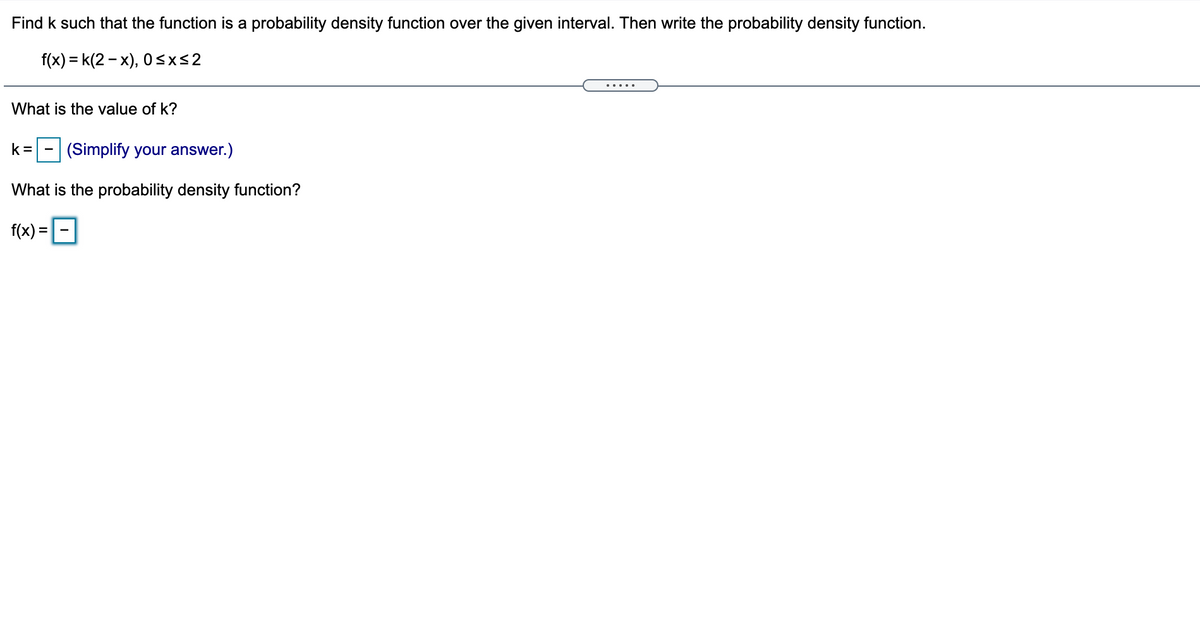 Find k such that the function is a probability density function over the given interval. Then write the probability density function.
f(x) = k(2 - x), 0<x<2
.....
What is the value of k?
k =
(Simplify your answer.)
What is the probability density function?
f(x) =-|
