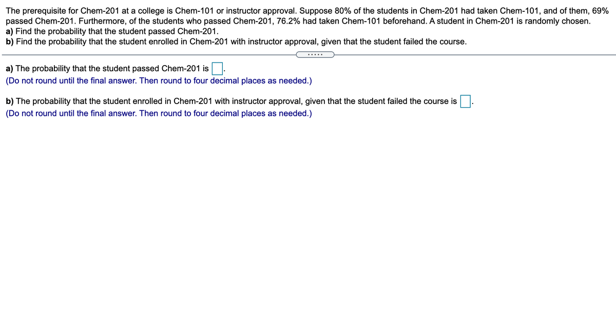 The prerequisite for Chem-201 at a college is Chem-101 or instructor approval. Suppose 80% of the students in Chem-201 had taken Chem-101, and of them, 69%
passed Chem-201. Furthermore, of the students who passed Chem-201, 76.2% had taken Chem-101 beforehand. A student in Chem-201 is randomly chosen.
a) Find the probability that the student passed Chem-201.
b) Find the probability that the student enrolled in Chem-201 with instructor approval, given that the student failed the course.
.....
a) The probability that the student passed Chem-201 is
(Do not round until the final answer. Then round to four decimal places as needed.)
b) The probability that the student enrolled in Chem-201 with instructor approval, given that the student failed the course is
(Do not round until the final answer. Then round to four decimal places as needed.)
