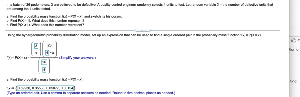 In a batch of 26 pedometers, 3 are believed to be defective. A quality-control engineer randomly selects 4 units to test. Let random variable X= the number of defective units that
are among the 4 units tested.
a. Find the probability mass function f(x) = P(X =x), and sketch its histogram.
b. Find P(X= 1). What does this number represent?
c. Find P(X>1). What does this number represent?
.....
Using the hypergeometric probability distribution model, set up an expression that can be used to find a single ordered pair in the probability mass function f(x) = P(X= x).
3
23
tion of
-X
f(x) = P(X = x) =
(Simplify your answers.)
26
a. Find the probability mass function f(x) = P(X= x).
find
f(x) = {0.59230, 0.35538, 0.05077, 0.00154}
(Type an ordered pair. Use a comma to separate answers as needed. Round to five decimal places as needed.)
