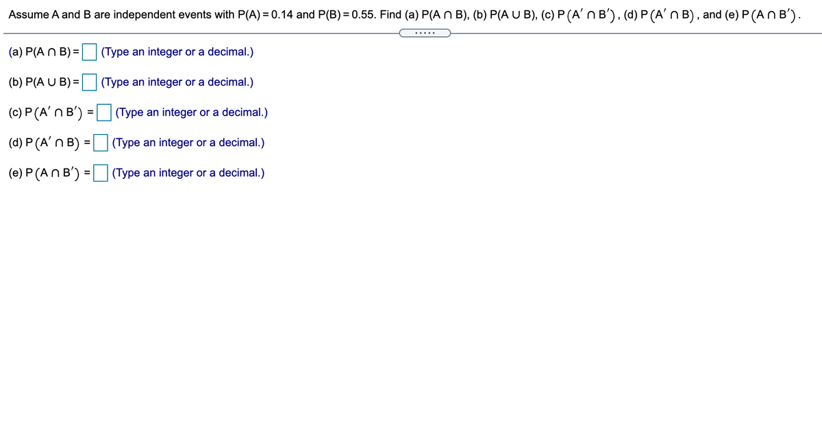 Assume A and B are independent events with P(A) = 0.14 and P(B) = 0.55. Find (a) P(A N B), (b) P(A U B), (c) P (A'n B'), (d) P (A' N B), and (e) P (ANB').
.....
(a) P(A N B) =
(Type an integer or a decimal.)
(b) P(A U B) =
(Type an integer or a decimal.)
(c) P (A' n B') =
(Type an integer or a decimal.)
(d) P (A'N B) =
(Type an integer or a decimal.)
(e) P (AN B') = (Type an integer or a decimal.)
