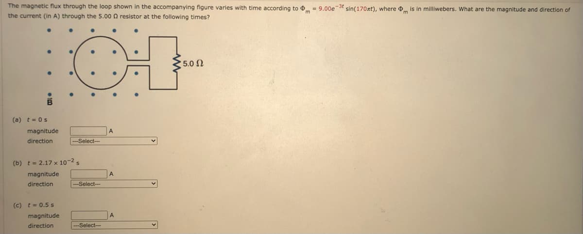 The magnetic flux through the loop shown in the accompanying figure varies with time according to .
the current (in A) through the 5.00 0 resistor at the following times?
= 9.00est sin(170xt), where is in milliwebers. What are the magnitude and direction of
5.0 2
(a) t = 0s
magnitude
A
direction
--Select---
(b) t = 2.17 x 10-2 s
magnitude
A
direction
-Select--
(c) t= 0.5 s
magnitude
A
direction
--Select--
