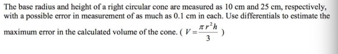 The base radius and height of a right circular cone are measured as 10 cm and 25 cm, respectively,
with a possible error in measurement of as much as 0.1 cm in each. Use differentials to estimate the
ar’h
maximum error in the calculated volume of the cone. ( V =
3
