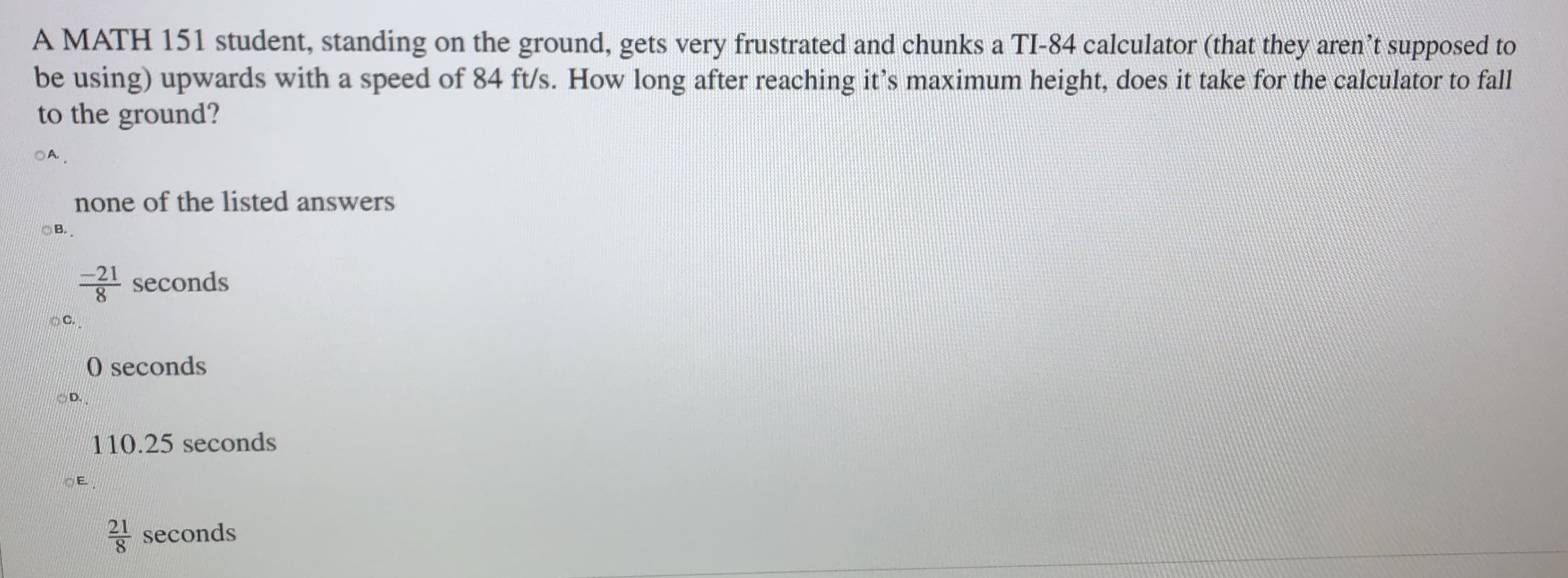 A MATH 151 student, standing on the ground, gets very frustrated and chunks a TI-84 calculator (that they aren't supposed to
be using) upwards with a speed of 84 ft/s. How long after reaching it's maximum height, does it take for the calculator to fall
to the ground?
OA.
none of the listed answers
B.
-21
seconds
O seconds
110.25 seconds
A seconds
