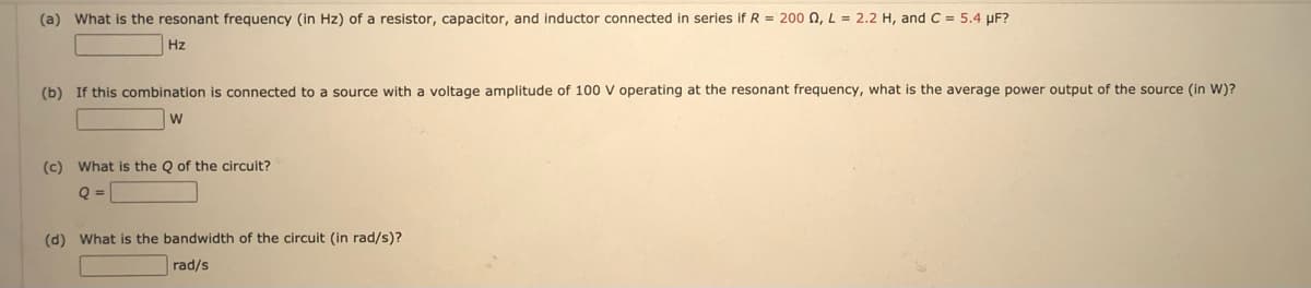 (a) What is the resonant frequency (in Hz) of a resistor, capacitor, and inductor connected in series if R = 200 N, L = 2.2 H, and C = 5.4 µF?
Hz
(b) If this combination is connected to a source with a voltage amplitude of 100 V operating at the resonant frequency, what is the average power output of the source (in W)?
(c) What is the Q of the circuit?
Q =
(d) What is the bandwidth of the circuit (in rad/s)?
rad/s
