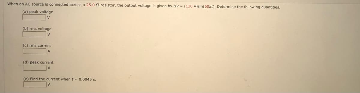 When an AC source is connected across a 25.0 2 resistor, the output voltage is given by AV = (130 V)sin(60xt). Determine the following quantities.
(a) peak voltage
v
(b) rms voltage
(c) rms current
(d) peak current
(e) Find the current when t = 0.0045 s.
A
