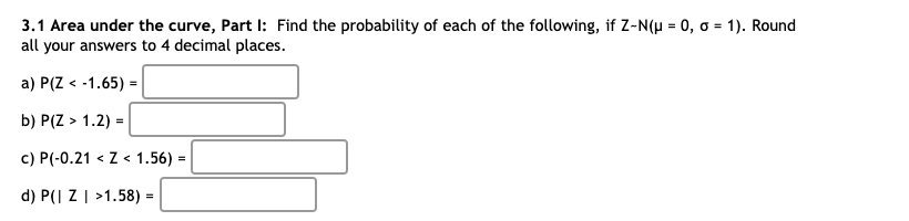 3.1 Area under the curve, Part I: Find the probability of each of the following, if Z-N(H = 0, o = 1). Round
all your answers to 4 decimal places.
a) P(Z < -1.65) =
b) P(Z > 1.2) =
c) P(-0.21 < Z< 1.56) =
d) P(| Z | >1.58) =
