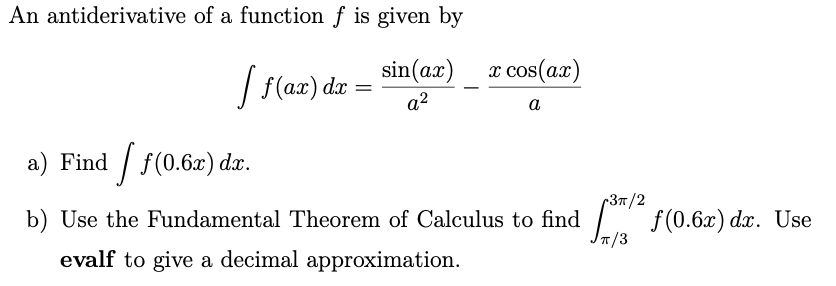 An antiderivative of a function f is given by
sin(ax) x cos(a.)
| f(ax) da
a2
a
a) Find / f(0.6x) dx.
-37/2
L f(0.6x) d. Use
IT/3
b) Use the Fundamental Theorem of Calculus to find
evalf to give a decimal approximation.
