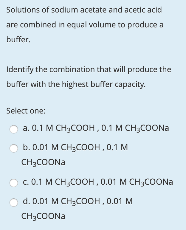 Solutions of sodium acetate and acetic acid
are combined in equal volume to produce a
buffer.
Identify the combination that will produce the
buffer with the highest buffer capacity.
Select one:
а. О.1 М СН3СООН, 0.1 М СН3СOONa
b. 0.01 М СH3СООН, 0.1 М
CH3COONA
с. 0.1 М СН3СООН, 0.01 М СН3СOONa
d. 0.01 M CH3соон, 0.01 М
CH3COONA
