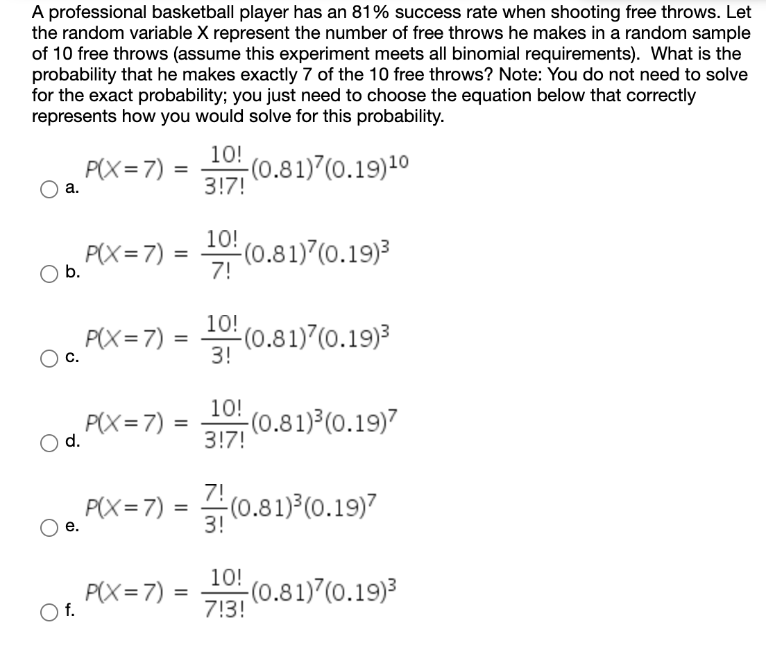 **Probability and Binomial Distribution: Calculating Success Rates**

A professional basketball player has an 81% success rate when shooting free throws. Let the random variable \(X\) represent the number of free throws he makes in a random sample of 10 free throws (assume this experiment meets all binomial requirements). What is the probability that he makes exactly 7 of the 10 free throws? Note: You do not need to solve for the exact probability; you just need to choose the equation below that correctly represents how you would solve for this probability.

### Options for the Correct Equation:

**a.**
\[ P(X = 7) = \frac{10!}{3!7!} (0.81)^7(0.19)^{10} \]

**b.**
\[ P(X = 7) = \frac{10!}{7!} (0.81)^7(0.19)^3 \]

**c.**
\[ P(X = 7) = \frac{10!}{3!} (0.81)^7(0.19)^3 \]

**d.**
\[ P(X = 7) = \frac{10!}{3!7!} (0.81)^3(0.19)^7 \]

**e.**
\[ P(X = 7) = \frac{7!}{3!} (0.81)^3(0.19)^7 \]

**f.**
\[ P(X = 7) = \frac{10!}{7!3!} (0.81)^7(0.19)^3 \]

To solve such a probability problem using the binomial distribution, the correct formula involves calculating the binomial coefficient and multiplying it by the success and failure probabilities raised to the appropriate powers. 

The correct choice for this scenario is **f.**

### Explanation:
For the binomial distribution, the probability \( P(X = k) \) of getting exactly \( k \) successes in \( n \) trials is given by:

\[ P(X = k) = \binom{n}{k} p^k (1-p)^{n-k} \]

Where:
- \(\binom{n}{k} = \frac{n!}{k!(n-k)!}\) is the binomial coefficient.
- \(p\) is the probability of success on an individual trial.
- \(