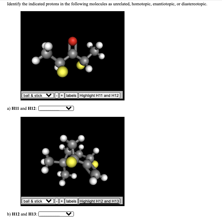 Identify the indicated protons in the following molecules as unrelated, homotopic, enantiotopic, or diastereotopic.
ball & stick
+ labels Highlight H11 and H12
а) Hi1 and H12:
ball & stick
+ labels Highlight H12 and H13
b) H12 and H13:|
