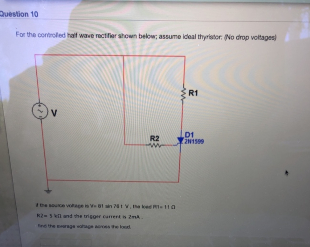 Question 10
For the controlled half wave rectifier shown below; assume ideal thyristor: (No drop voltages)
R1
D1
2N1599
R2
if the source voltage is V 81 sin 76 t V, the load R1
11 Q
R2= 5 kn and the trigger current is 2mA
find the average voltage across the load.
