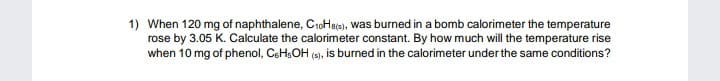 1) When 120 mg of naphthalene, C10Haje), was burned in a bomb calorimeter the temperature
rose by 3.05 K. Calculate the calorimeter constant. By how much will the temperature rise
when 10 mg of phenol, CEH;OH (3), is burned in the calorimeter under the same conditions?
