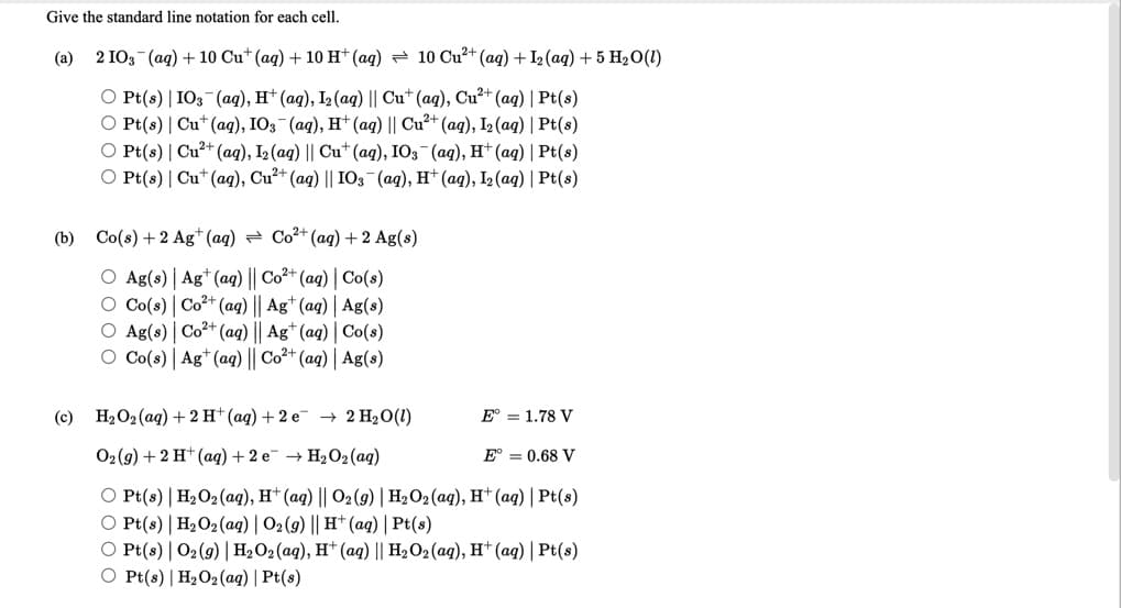 Give the standard line notation for each cell.
(a) 2 IO3 (ag) + 10 Cu* (aq) + 10 H* (ag) = 10 Cu²+ (aq) + I2 (aq) + 5 H2O(1)
O Pt(s) | IO3-(ag), H* (aq), I2 (aq) || Cu* (aq), Cu²+ (ag) | Pt(s)
O Pt(s) | Cu*(ag), IO3 (aq), H* (ag) || Cu²+ (ag), I2 (aq) | Pt(s)
O Pt(s) | Cu?+ (ag), I2 (aq) || Cu* (ag), IO3 (aq), H* (ag) | Pt(s)
O Pt(s) | Cu* (aq), Cu²+ (ag) || IO3¬(ag), H† (ag), I2(aq) | Pt(s)
(b) Co(s) + 2 Ag*(ag) = Co²+ (aq) + 2 Ag(s)
O Ag(s) | Ag* (aq) || Co2+ (ag) | Co(s)
O Co(s) | Co2+ (aq) || Ag* (aq) | Ag(s)
O Ag(s) | Co2+ (aq) || Ag* (aq) | Co(s)
O Co(s) | Ag* (aq) || Co²+ (ag) | Ag(s)
(c)
H2O2 (aq) + 2 H* (ag) + 2 e → 2 H2O(1)
E° = 1.78 V
O2(g) + 2 H* (aq) + 2 e → H2O2 (aq)
E° = 0.68 V
O Pt(s) | H2O2(aq), H* (aq) || O2 (g) | H2O2(aq), H* (aq) | Pt(s)
O Pt(s) | H2O2(aq) | O2(g) || H† (ag) | Pt(s)
O Pt(s) | O2(9) | H2O2(aq), H* (aq) || H2O2(aq), H† (ag) | Pt(s)
O Pt(s) | H2O2 (ag) | Pt(s)
