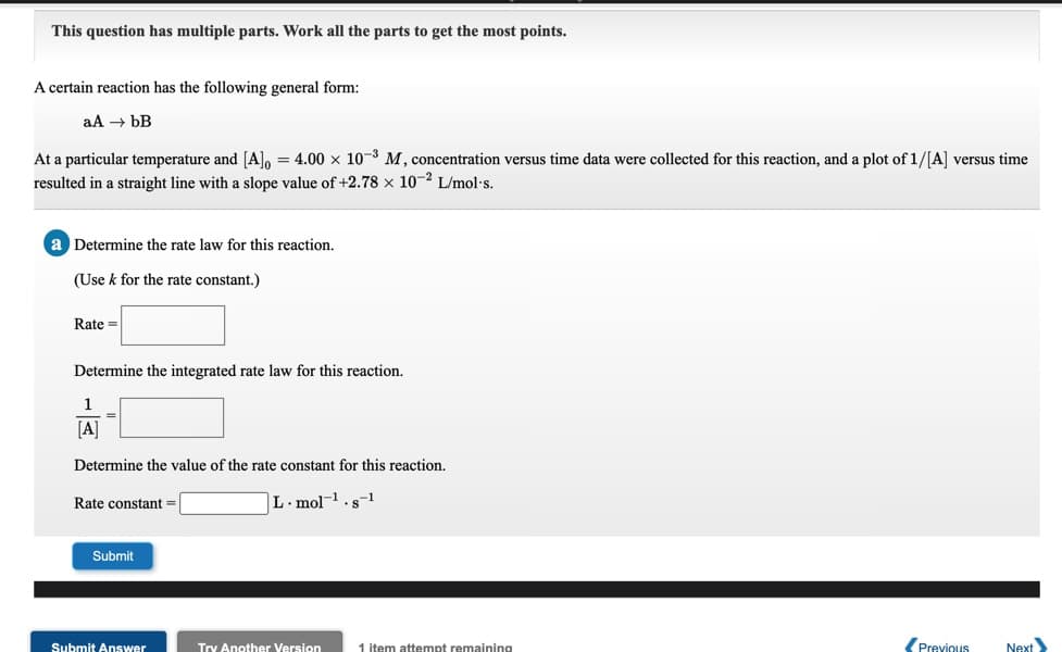 This question has multiple parts. Work all the parts to get the most points.
A certain reaction has the following general form:
aA → ÞB
At a particular temperature and [A], = 4.00 x 10-3 M, concentration versus time data were collected for this reaction, and a plot of 1/[A] versus time
resulted in a straight line with a slope value of +2.78 × 10-² L/mol-s.
Determine the rate law for this reaction.
(Use k for the rate constant.)
Rate =
Determine the integrated rate law for this reaction.
1
[A]
Determine the value of the rate constant for this reaction.
Rate constant =
L. mol-1.s-1
Submit
Submit Answer
1 item attempt remaining
Previous
Next
Try Another Version
