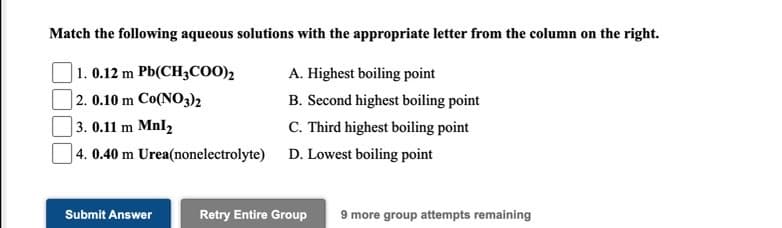 Match the following aqueous solutions with the appropriate letter from the column on the right.
1. 0.12 m Pb(CH3COO),
A. Highest boiling point
| 2. 0.10 m Co(NO3)2
B. Second highest boiling point
C. Third highest boiling point
]4. 0.40 m Urea(nonelectrolyte) D. Lowest boiling point
3. 0.11 m Mnl2
Submit Answer
Retry Entire Group
9 more group attempts remaining
