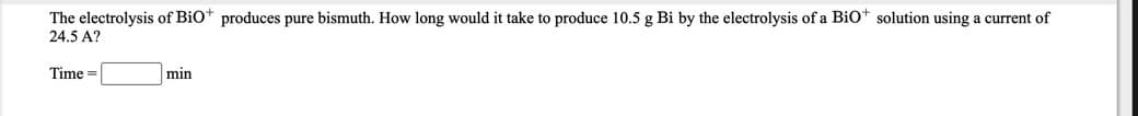 The electrolysis of Bio* produces pure bismuth. How long would it take to produce 10.5 g Bi by the electrolysis of a Bio* solution using a current of
24.5 A?
Time =
min
