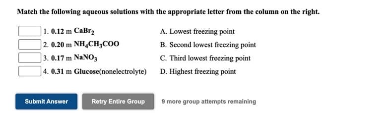 Match the following aqueous solutions with the appropriate letter from the column on the right.
1. 0.12 m CaBr,
A. Lowest freezing point
| 2. 0.20 m NH¼CH;C0O
| 3. 0.17 m NaNO3
] 4. 0.31 m Glucose(nonelectrolyte)
B. Second lowest freezing point
C. Third lowest freezing point
D. Highest freezing point
Submit Answer
Retry Entire Group
9 more group attempts remaining
