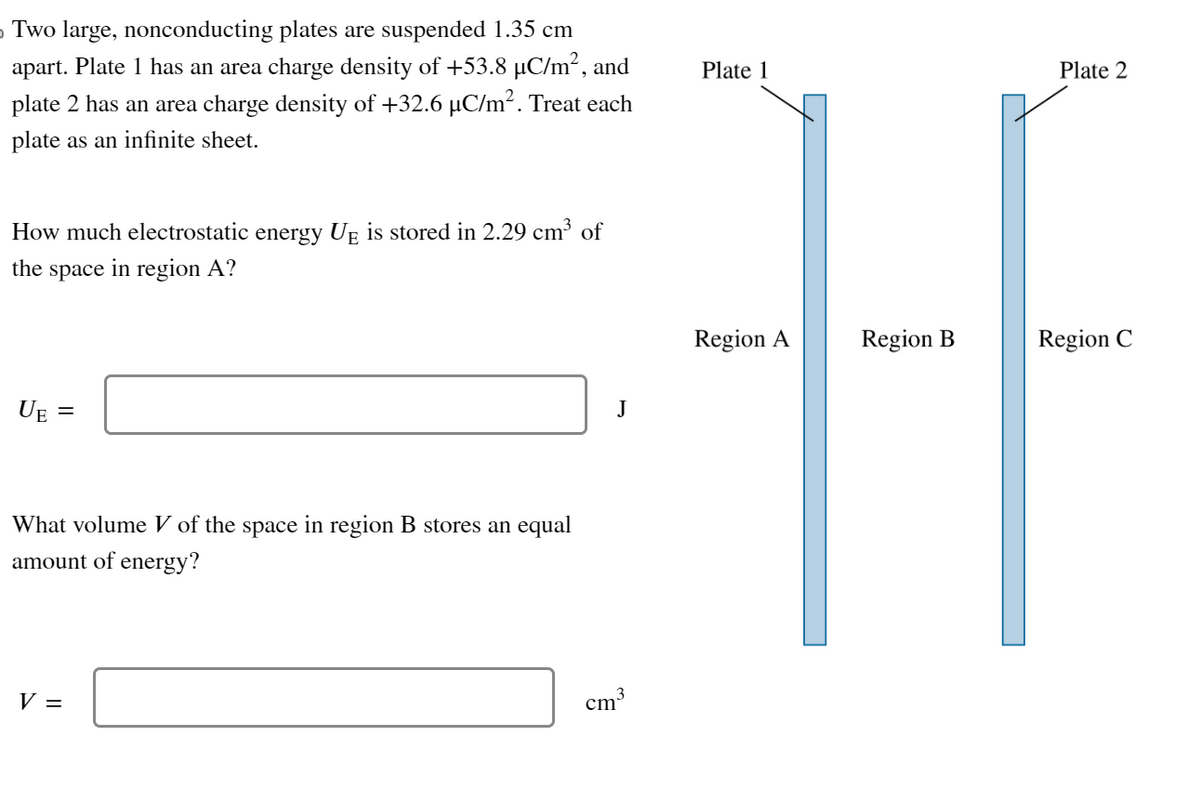 › Two large, nonconducting plates are suspended 1.35 cm
apart. Plate 1 has an area charge density of +53.8 µC/m², and
plate 2 has an area charge density of +32.6 µC/m². Treat each
plate as an infinite sheet.
How much electrostatic energy UÊ is stored in 2.29 cm³ of
the space in region A?
UE
=
What volume V of the space in region B stores an equal
amount of energy?
V =
J
cm³
Plate 1
Region A
Region B
Plate 2
Region C